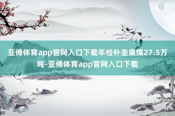 亚傅体育app官网入口下载年检朴圭臬煤27.5万吨-亚傅体育app官网入口下载