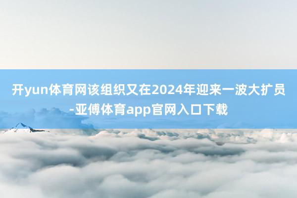 开yun体育网该组织又在2024年迎来一波大扩员-亚傅体育app官网入口下载