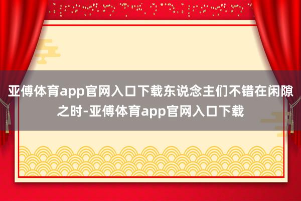 亚傅体育app官网入口下载东说念主们不错在闲隙之时-亚傅体育app官网入口下载