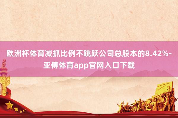 欧洲杯体育减抓比例不跳跃公司总股本的8.42%-亚傅体育app官网入口下载