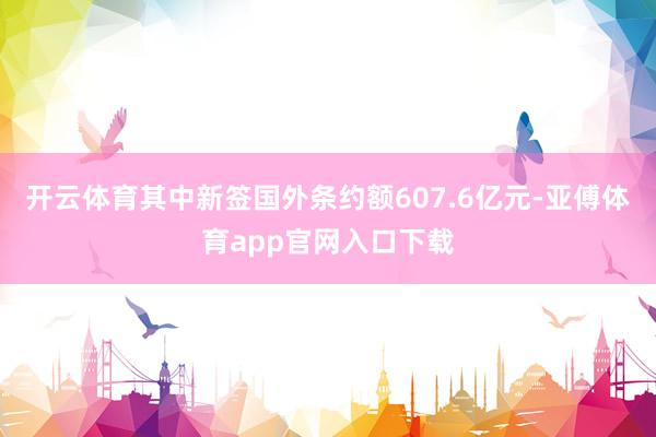 开云体育其中新签国外条约额607.6亿元-亚傅体育app官网入口下载