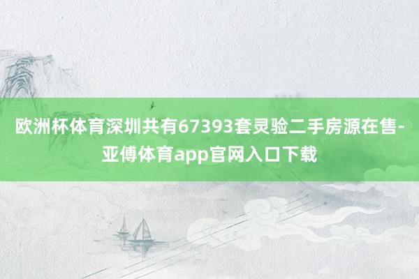 欧洲杯体育深圳共有67393套灵验二手房源在售-亚傅体育app官网入口下载