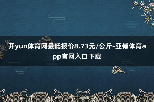 开yun体育网最低报价8.73元/公斤-亚傅体育app官网入口下载