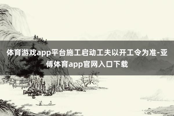 体育游戏app平台施工启动工夫以开工令为准-亚傅体育app官网入口下载