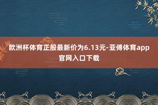 欧洲杯体育正股最新价为6.13元-亚傅体育app官网入口下载