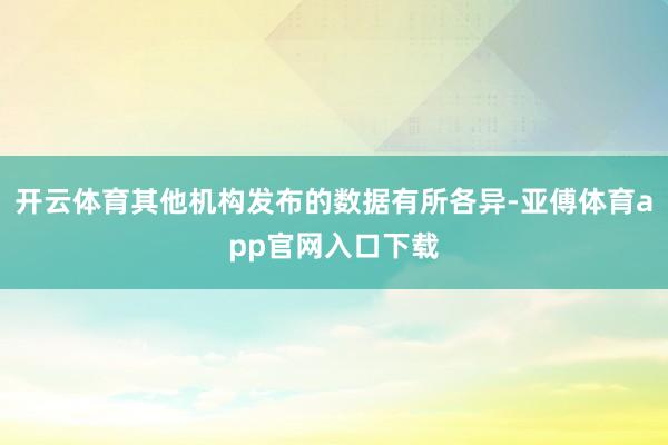 开云体育其他机构发布的数据有所各异-亚傅体育app官网入口下载