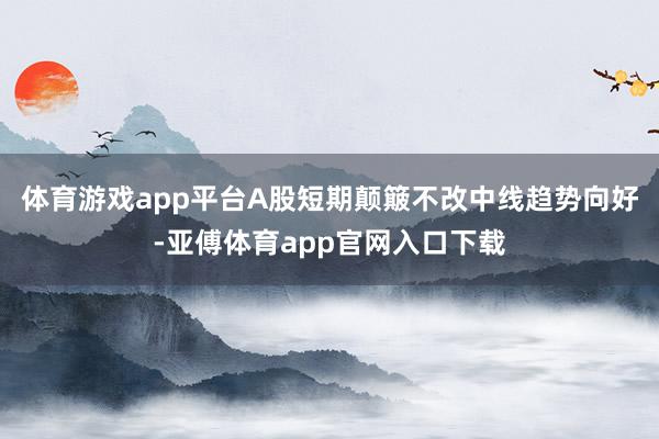 体育游戏app平台A股短期颠簸不改中线趋势向好-亚傅体育app官网入口下载