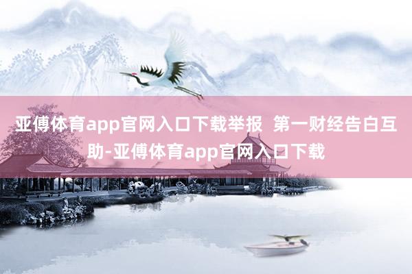 亚傅体育app官网入口下载举报  第一财经告白互助-亚傅体育app官网入口下载