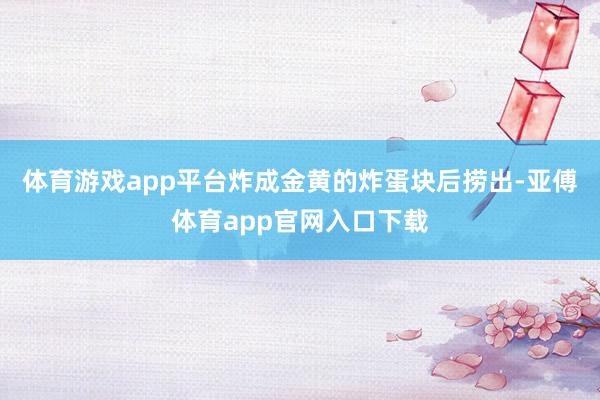 体育游戏app平台炸成金黄的炸蛋块后捞出-亚傅体育app官网入口下载