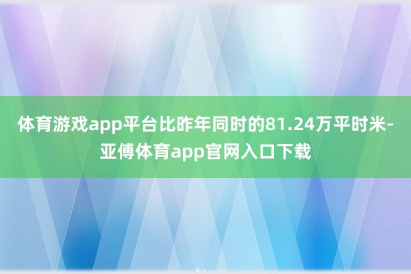 体育游戏app平台比昨年同时的81.24万平时米-亚傅体育app官网入口下载