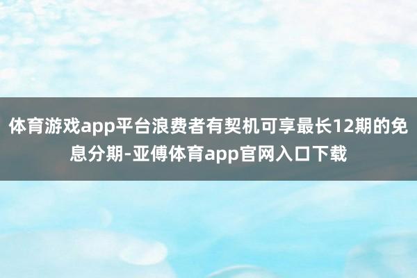 体育游戏app平台浪费者有契机可享最长12期的免息分期-亚傅体育app官网入口下载