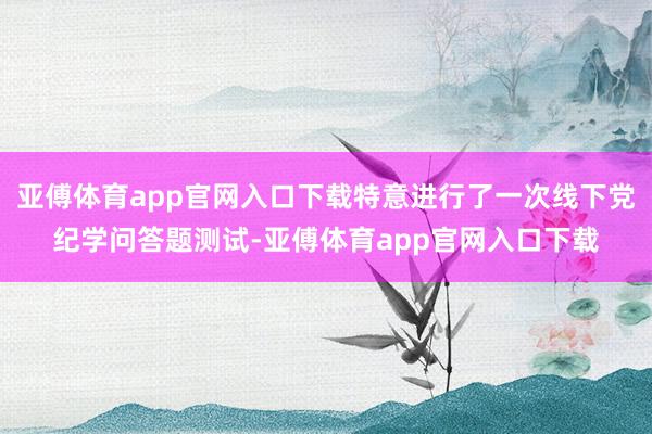 亚傅体育app官网入口下载特意进行了一次线下党纪学问答题测试-亚傅体育app官网入口下载