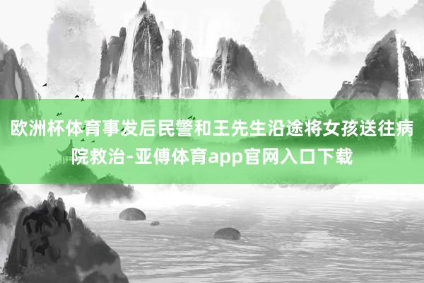 欧洲杯体育事发后民警和王先生沿途将女孩送往病院救治-亚傅体育app官网入口下载