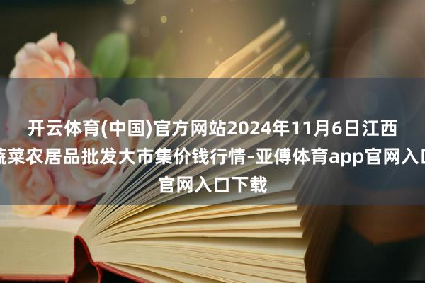 开云体育(中国)官方网站2024年11月6日江西乐平蔬菜农居品批发大市集价钱行情-亚傅体育app官网入口下载