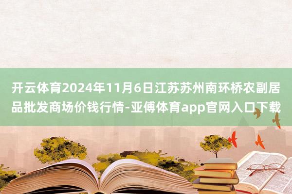 开云体育2024年11月6日江苏苏州南环桥农副居品批发商场价钱行情-亚傅体育app官网入口下载