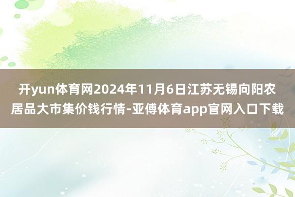 开yun体育网2024年11月6日江苏无锡向阳农居品大市集价钱行情-亚傅体育app官网入口下载