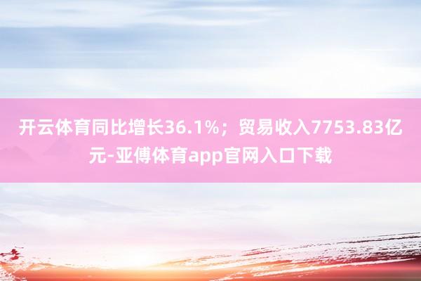 开云体育同比增长36.1%；贸易收入7753.83亿元-亚傅体育app官网入口下载