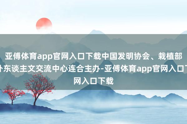 亚傅体育app官网入口下载中国发明协会、栽植部中外东谈主文交流中心连合主办-亚傅体育app官网入口下载