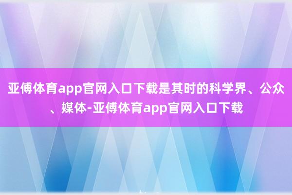 亚傅体育app官网入口下载是其时的科学界、公众、媒体-亚傅体育app官网入口下载