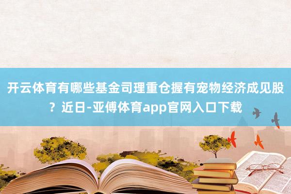 开云体育有哪些基金司理重仓握有宠物经济成见股？近日-亚傅体育app官网入口下载