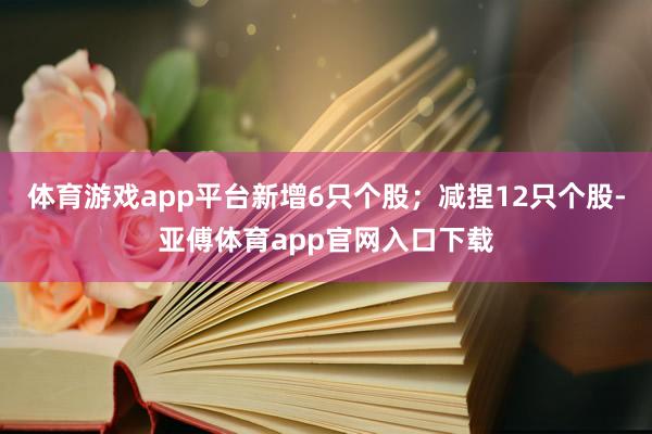 体育游戏app平台新增6只个股；减捏12只个股-亚傅体育app官网入口下载