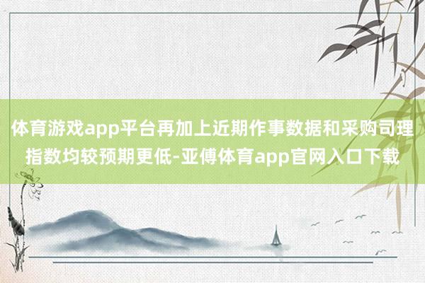 体育游戏app平台再加上近期作事数据和采购司理指数均较预期更低-亚傅体育app官网入口下载