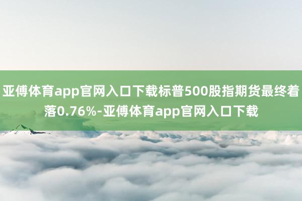 亚傅体育app官网入口下载标普500股指期货最终着落0.76%-亚傅体育app官网入口下载