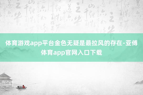 体育游戏app平台金色无疑是最拉风的存在-亚傅体育app官网入口下载