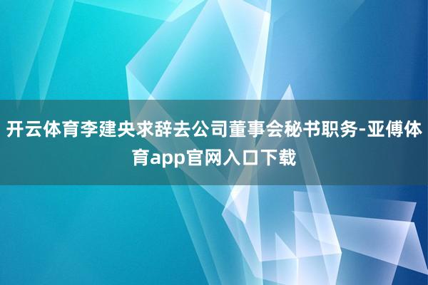 开云体育李建央求辞去公司董事会秘书职务-亚傅体育app官网入口下载