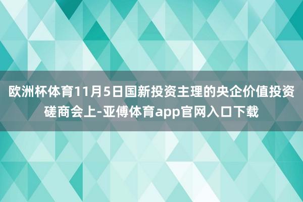 欧洲杯体育11月5日国新投资主理的央企价值投资磋商会上-亚傅体育app官网入口下载