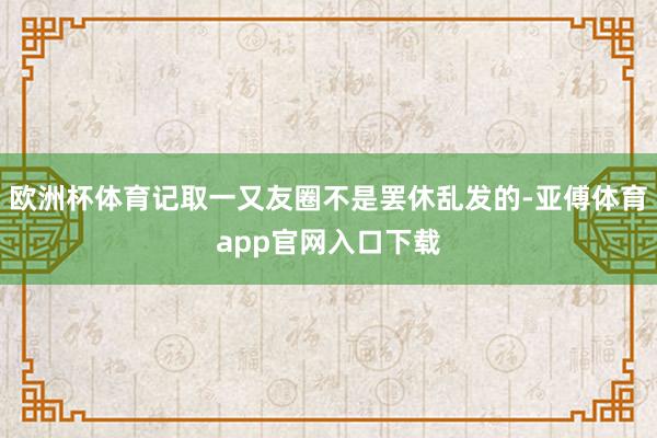 欧洲杯体育记取一又友圈不是罢休乱发的-亚傅体育app官网入口下载