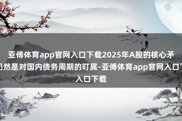 亚傅体育app官网入口下载2025年A股的核心矛盾仍然是对国内债务周期的叮属-亚傅体育app官网入口下载