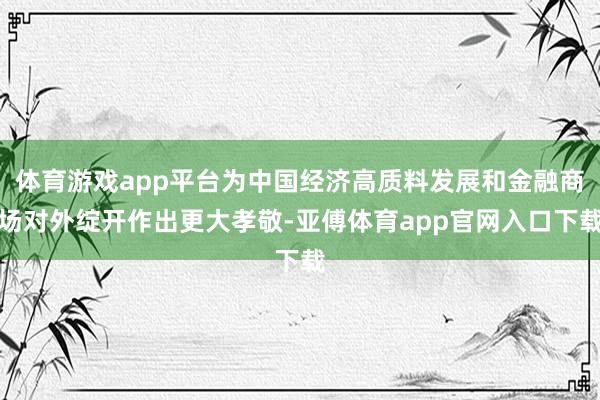 体育游戏app平台为中国经济高质料发展和金融商场对外绽开作出更大孝敬-亚傅体育app官网入口下载