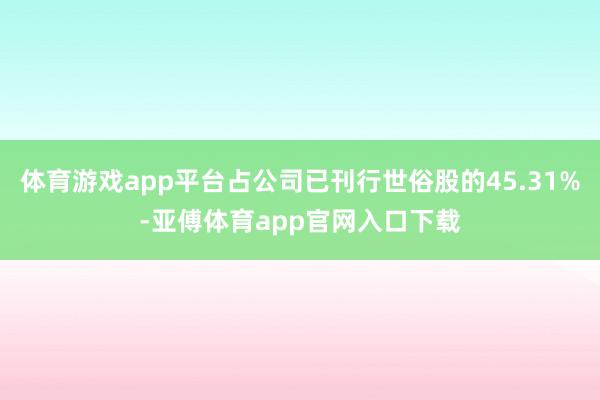 体育游戏app平台占公司已刊行世俗股的45.31%-亚傅体育app官网入口下载