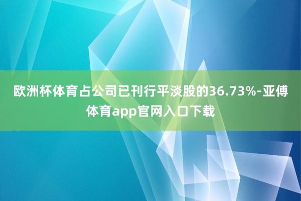 欧洲杯体育占公司已刊行平淡股的36.73%-亚傅体育app官网入口下载