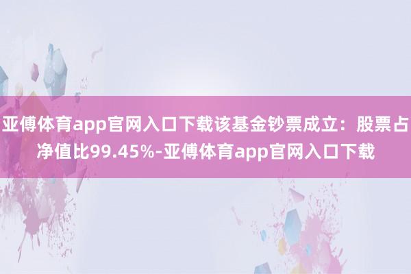 亚傅体育app官网入口下载该基金钞票成立：股票占净值比99.45%-亚傅体育app官网入口下载