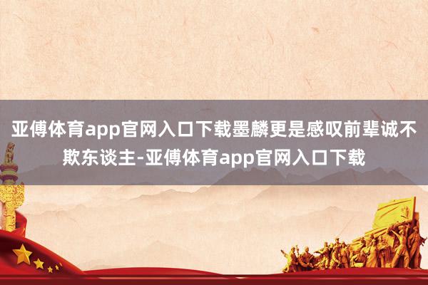 亚傅体育app官网入口下载墨麟更是感叹前辈诚不欺东谈主-亚傅体育app官网入口下载