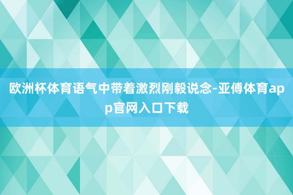 欧洲杯体育语气中带着激烈刚毅说念-亚傅体育app官网入口下载