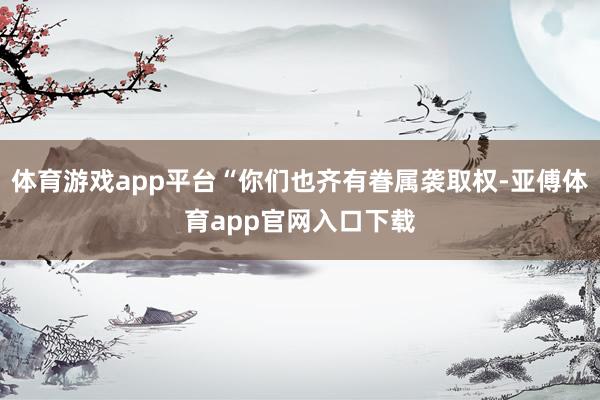 体育游戏app平台“你们也齐有眷属袭取权-亚傅体育app官网入口下载