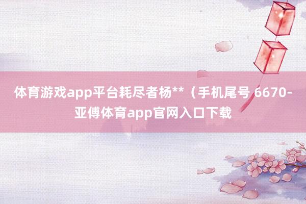 体育游戏app平台耗尽者杨**（手机尾号 6670-亚傅体育app官网入口下载