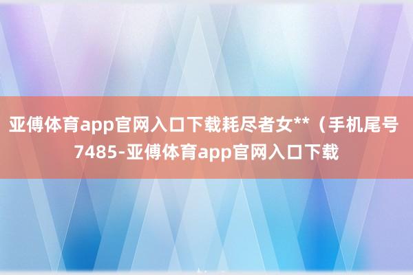 亚傅体育app官网入口下载耗尽者女**（手机尾号 7485-亚傅体育app官网入口下载