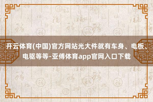 开云体育(中国)官方网站光大件就有车身、电板、电驱等等-亚傅体育app官网入口下载