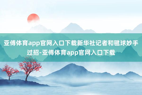 亚傅体育app官网入口下载新华社记者和毽球妙手过招-亚傅体育app官网入口下载