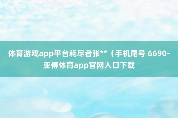 体育游戏app平台耗尽者张**（手机尾号 6690-亚傅体育app官网入口下载