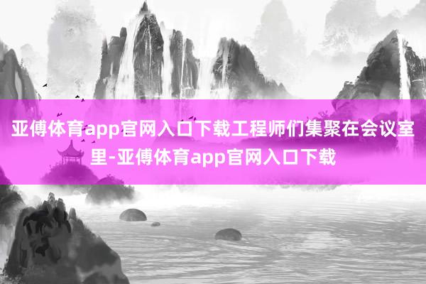 亚傅体育app官网入口下载工程师们集聚在会议室里-亚傅体育app官网入口下载