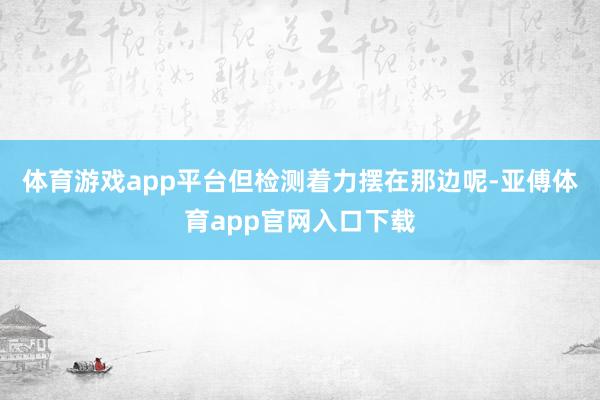 体育游戏app平台但检测着力摆在那边呢-亚傅体育app官网入口下载