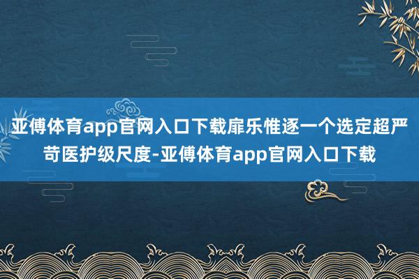 亚傅体育app官网入口下载扉乐惟逐一个选定超严苛医护级尺度-亚傅体育app官网入口下载