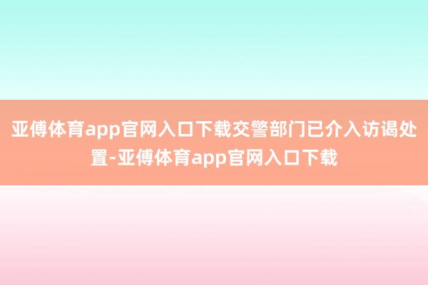 亚傅体育app官网入口下载交警部门已介入访谒处置-亚傅体育app官网入口下载