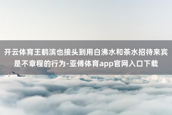 开云体育王鹤滨也接头到用白沸水和茶水招待来宾是不章程的行为-亚傅体育app官网入口下载