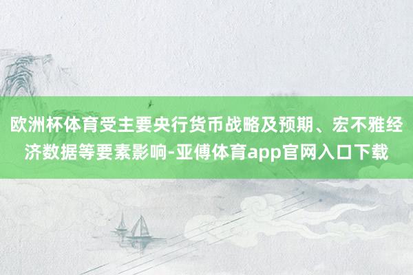 欧洲杯体育受主要央行货币战略及预期、宏不雅经济数据等要素影响-亚傅体育app官网入口下载